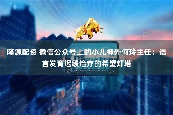隆源配资 微信公众号上的小儿神外何玲主任：语言发育迟缓治疗的希望灯塔