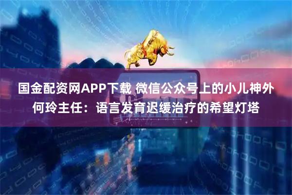 国金配资网APP下载 微信公众号上的小儿神外何玲主任：语言发育迟缓治疗的希望灯塔