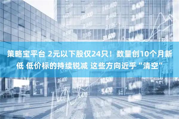 策略宝平台 2元以下股仅24只！数量创10个月新低 低价标的持续锐减 这些方向近乎“清空”