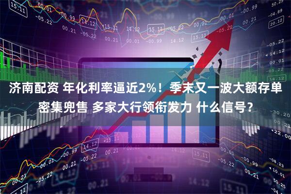 济南配资 年化利率逼近2%！季末又一波大额存单密集兜售 多家大行领衔发力 什么信号？