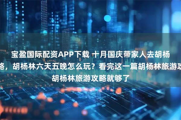 宝盈国际配资APP下载 十月国庆带家人去胡杨林旅游攻略，胡杨林六天五晚怎么玩？看完这一篇胡杨林旅游攻略就够了