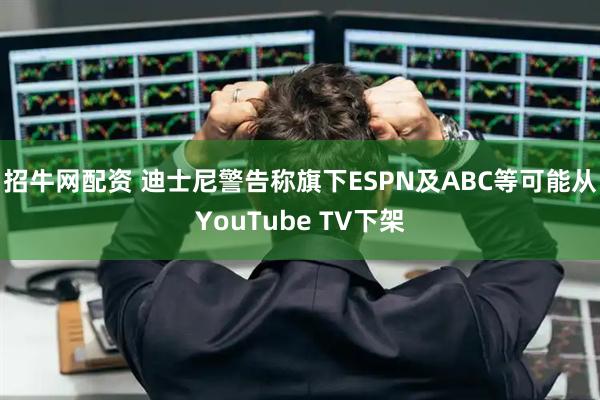 招牛网配资 迪士尼警告称旗下ESPN及ABC等可能从YouTube TV下架