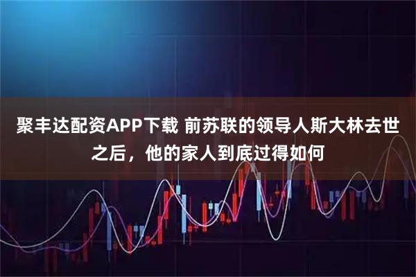 聚丰达配资APP下载 前苏联的领导人斯大林去世之后，他的家人到底过得如何