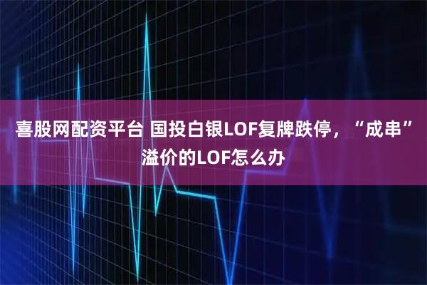 喜股网配资平台 国投白银LOF复牌跌停,“成串”溢价的LOF怎么办