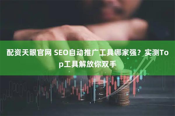 配资天眼官网 SEO自动推广工具哪家强?实测Top工具解放你双手