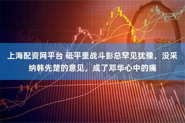 上海配资网平台 砥平里战斗彭总罕见犹豫,没采纳韩先楚的意见,成了邓华心中的痛