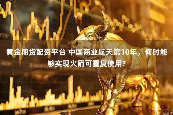 黄金期货配资平台 中国商业航天第10年，何时能够实现火箭可重复使用?
