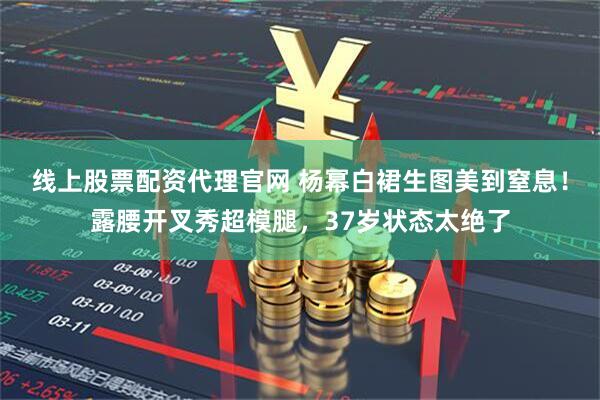 线上股票配资代理官网 杨幂白裙生图美到窒息！露腰开叉秀超模腿，37岁状态太绝了