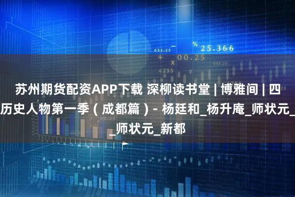 苏州期货配资APP下载 深柳读书堂 | 博雅间 | 四川省历史人物第一季 ( 成都篇 ) - 杨廷和_杨升庵_师状元_新都