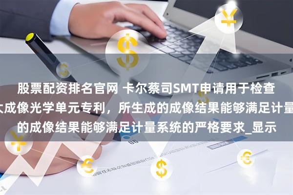 股票配资排名官网 卡尔蔡司SMT申请用于检查物体的计量系统的放大成像光学单元专利，所生成的成像结果能够满足计量系统的严格要求_显示