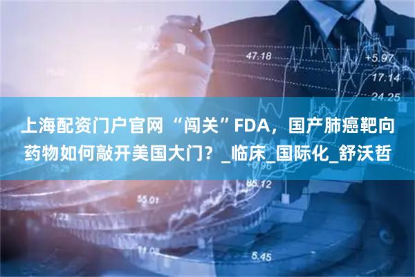 上海配资门户官网 “闯关”FDA，国产肺癌靶向药物如何敲开美国大门？_临床_国际化_舒沃哲