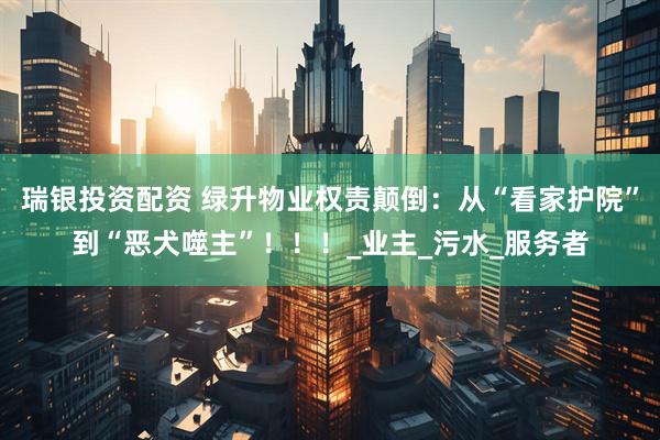 瑞银投资配资 绿升物业权责颠倒:从“看家护院”到“恶犬噬主”!!!_业主_污水_服务者