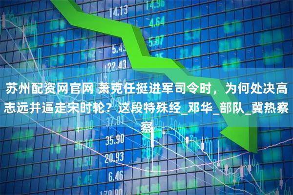 苏州配资网官网 萧克任挺进军司令时，为何处决高志远并逼走宋时轮？这段特殊经_邓华_部队_冀热察