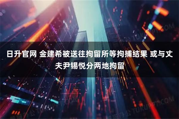 日升官网 金建希被送往拘留所等拘捕结果 或与丈夫尹锡悦分两地拘留