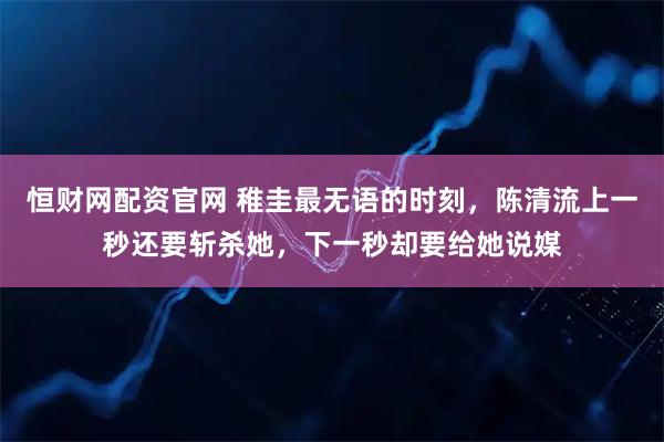 恒财网配资官网 稚圭最无语的时刻，陈清流上一秒还要斩杀她，下一秒却要给她说媒