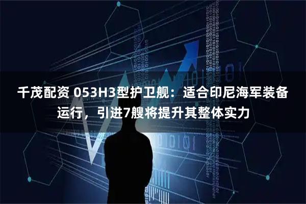 千茂配资 053H3型护卫舰：适合印尼海军装备运行，引进7艘将提升其整体实力