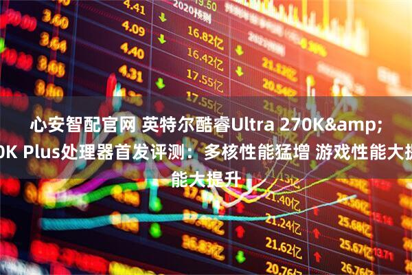 心安智配官网 英特尔酷睿Ultra 270K&250K Plus处理器首发评测:多核性能猛增 游戏性能大提升