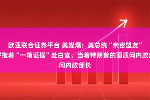 欧亚联合证券平台 美媒爆：美总统“亲密盟友”皮罗拖着“一箱证据”赴白宫，当着特朗普的面质问内政部长