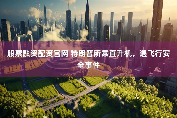 股票融资配资官网 特朗普所乘直升机，遇飞行安全事件