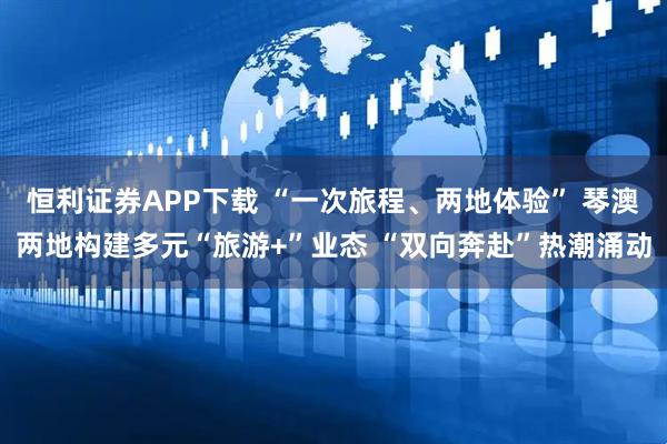 恒利证券APP下载 “一次旅程、两地体验” 琴澳两地构建多元“旅游+”业态 “双向奔赴”热潮涌动