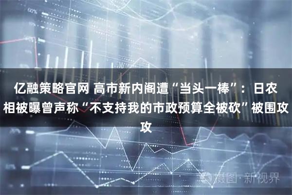 亿融策略官网 高市新内阁遭“当头一棒”：日农相被曝曾声称“不支持我的市政预算全被砍”被围攻